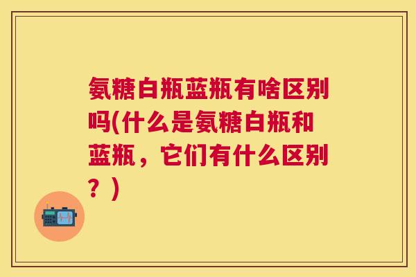 氨糖白瓶蓝瓶有啥区别吗(什么是氨糖白瓶和蓝瓶，它们有什么区别？)