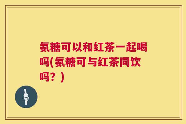 氨糖可以和红茶一起喝吗(氨糖可与红茶同饮吗？)