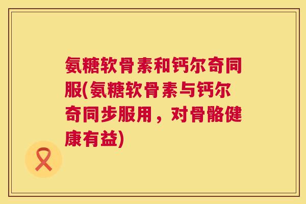 氨糖软骨素和钙尔奇同服(氨糖软骨素与钙尔奇同步服用，对骨骼健康有益)