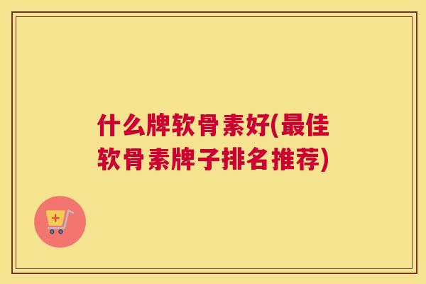 什么牌软骨素好(佳软骨素牌子排名推荐) 什么牌软骨素好(佳软骨素牌子排名推荐)
