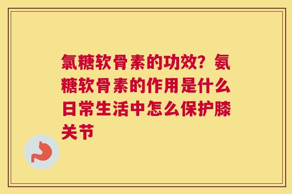 氯糖软骨素的功效？氨糖软骨素的作用是什么日常生活中怎么保护膝关节