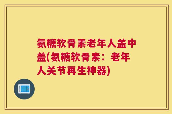 氨糖软骨素老年人盖中盖(氨糖软骨素：老年人关节再生神器)