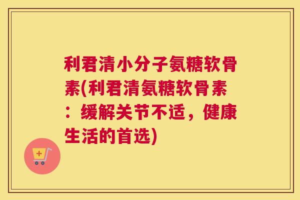 利君清小分子氨糖软骨素(利君清氨糖软骨素：缓解关节不适，健康生活的首选)