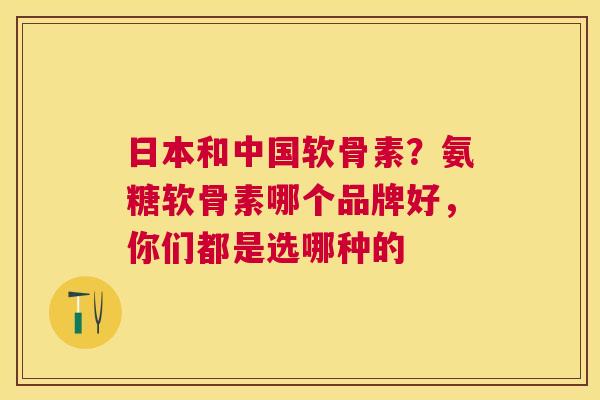 日本和中国软骨素？氨糖软骨素哪个品牌好，你们都是选哪种的