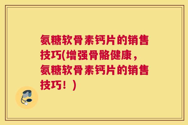 氨糖软骨素钙片的销售技巧(增强骨骼健康，氨糖软骨素钙片的销售技巧！)