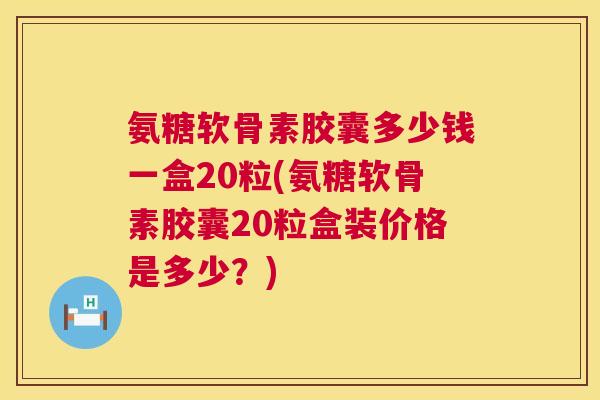 氨糖软骨素胶囊多少钱一盒20粒(氨糖软骨素胶囊20粒盒装价格是多少？)