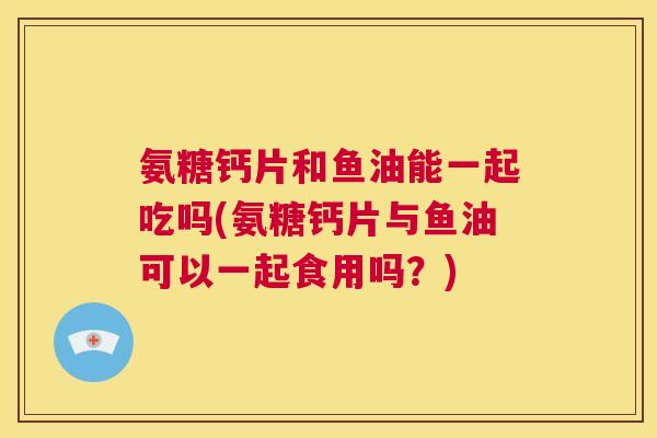 氨糖钙片和鱼油能一起吃吗(氨糖钙片与鱼油可以一起食用吗?)