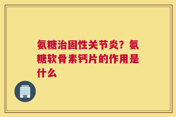 氨糖治固性关节炎？氨糖软骨素钙片的作用是什么