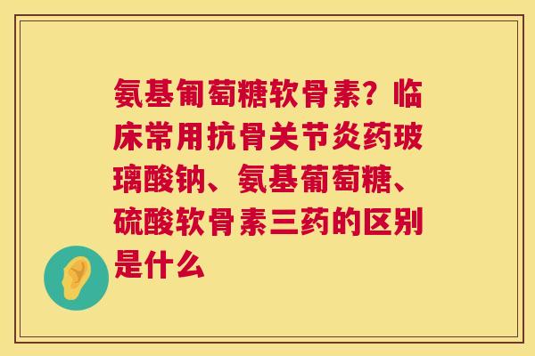 氨基匍萄糖软骨素？临床常用抗骨关节炎药玻璃酸钠、氨基葡萄糖、硫酸软骨素三药的区别是什么