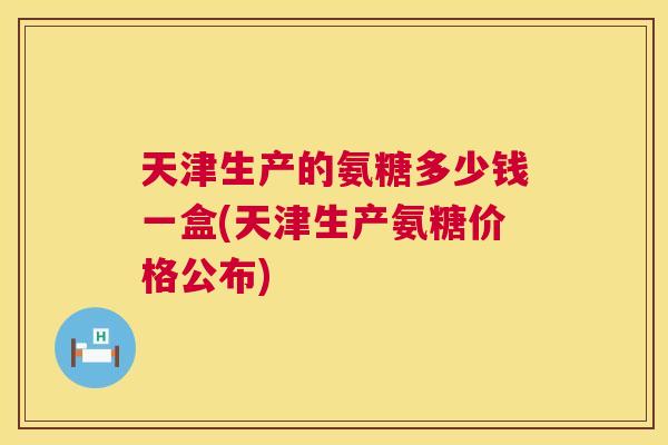 天津生产的氨糖多少钱一盒(天津生产氨糖价格公布)