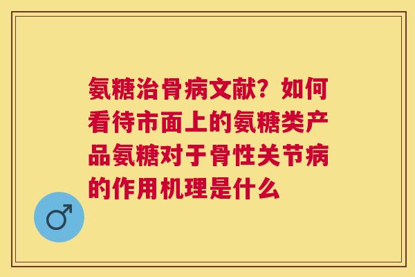 氨糖治骨病文献？如何看待市面上的氨糖类产品氨糖对于骨性关节病的作用机理是什么