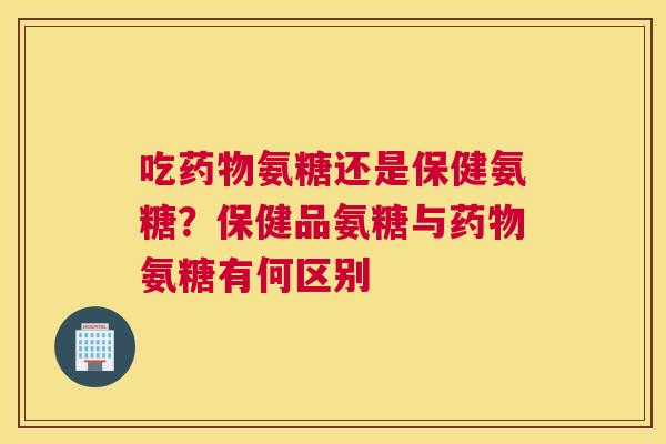 吃药物氨糖还是保健氨糖？保健品氨糖与药物氨糖有何区别