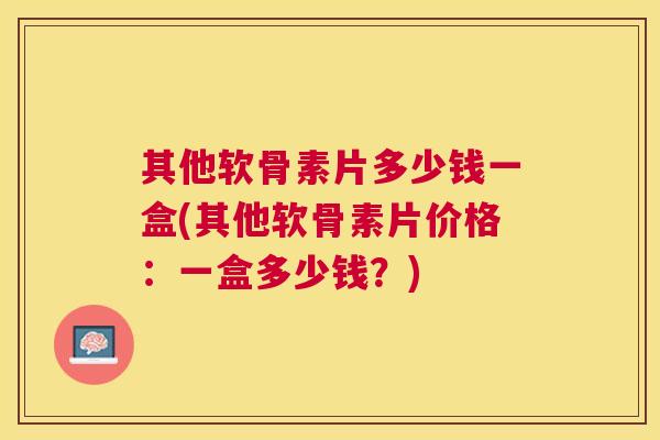 其他软骨素片多少钱一盒(其他软骨素片价格：一盒多少钱？)