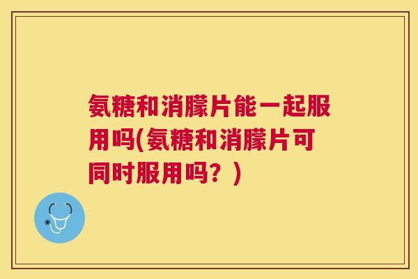 氨糖和消朦片能一起服用吗(氨糖和消朦片可同时服用吗？)