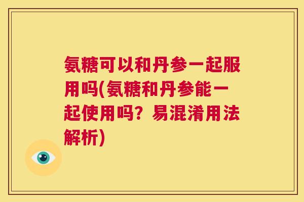 氨糖可以和丹参一起服用吗(氨糖和丹参能一起使用吗?易混淆用法解析)