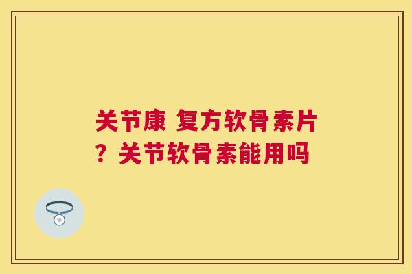 关节康 复方软骨素片？关节软骨素能用吗