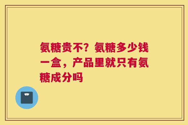 氨糖贵不？氨糖多少钱一盒，产品里就只有氨糖成分吗