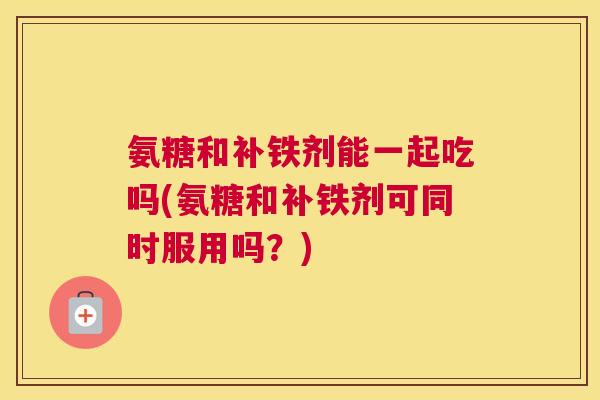 氨糖和补铁剂能一起吃吗(氨糖和补铁剂可同时服用吗？)
