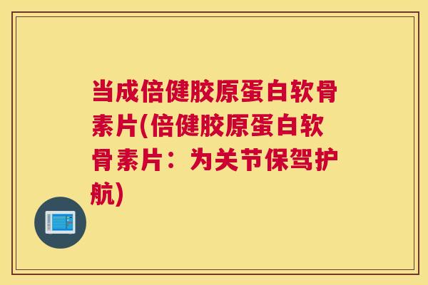 当成倍健胶原蛋白软骨素片(倍健胶原蛋白软骨素片：为关节保驾护航)