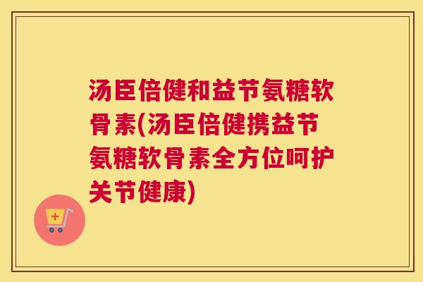 汤臣倍健和益节氨糖软骨素(汤臣倍健携益节氨糖软骨素全方位呵护关节健康)
