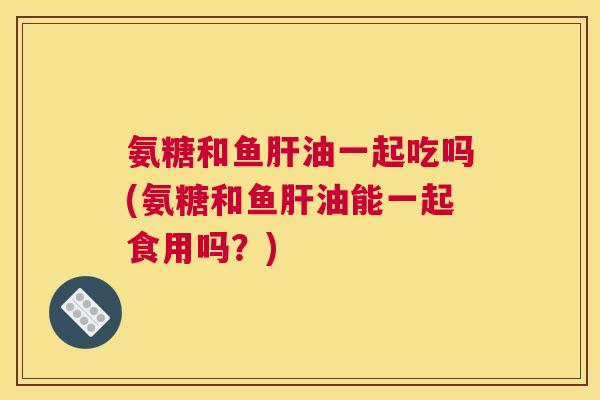 氨糖和鱼肝油一起吃吗(氨糖和鱼肝油能一起食用吗？)