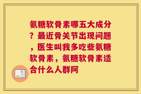 氨糖软骨素哪五大成分？最近骨关节出现问题，医生叫我多吃些氨糖软骨素，氨糖软骨素适合什么人群阿