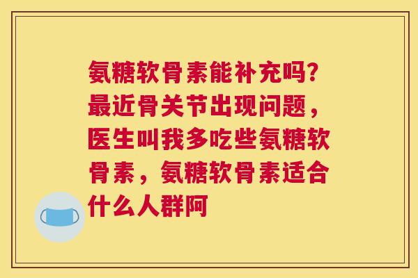 氨糖软骨素能补充吗？最近骨关节出现问题，医生叫我多吃些氨糖软骨素，氨糖软骨素适合什么人群阿