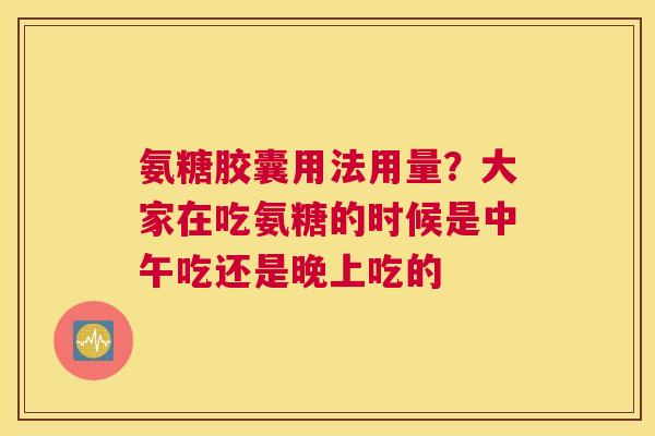 氨糖胶囊用法用量？大家在吃氨糖的时候是中午吃还是晚上吃的