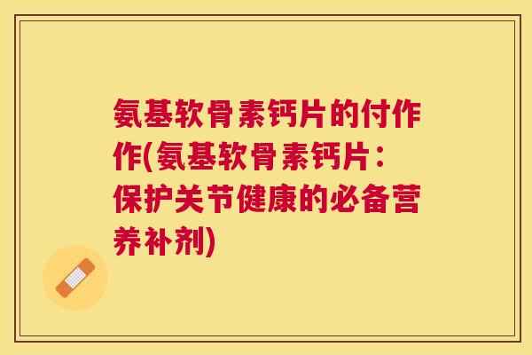 氨基软骨素钙片的付作作(氨基软骨素钙片：保护关节健康的必备营养补剂)