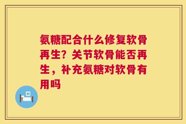 氨糖配合什么修复软骨再生？关节软骨能否再生，补充氨糖对软骨有用吗