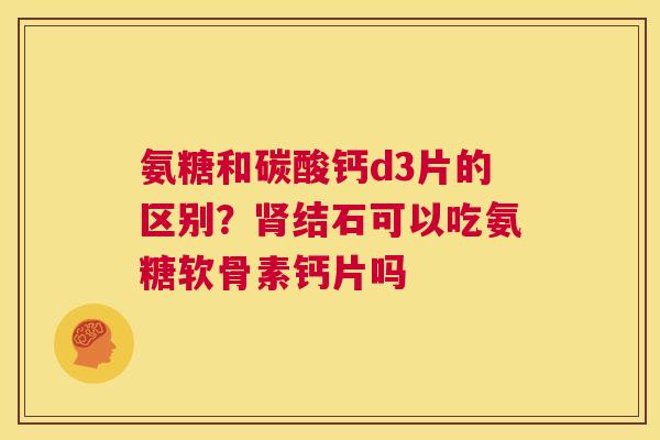 氨糖和碳酸钙d3片的区别？肾结石可以吃氨糖软骨素钙片吗