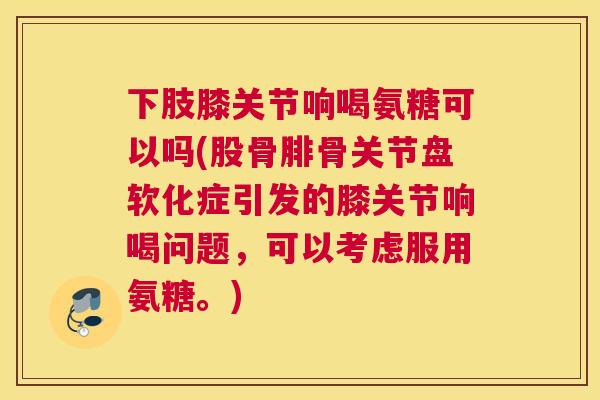 下肢膝关节响喝氨糖可以吗(股骨腓骨关节盘软化症引发的膝关节响喝问题,可以考虑服用氨糖。)