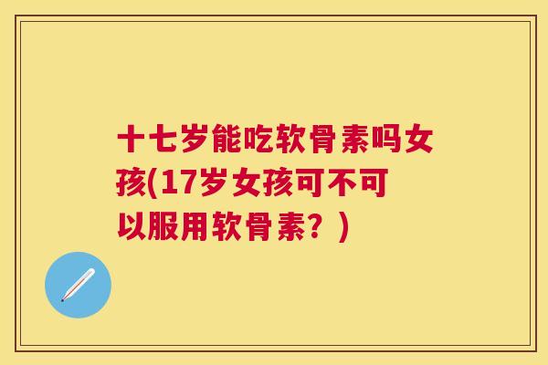 十七岁能吃软骨素吗女孩(17岁女孩可不可以服用软骨素？)