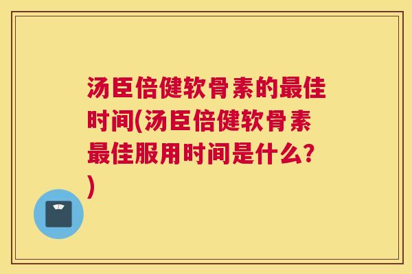 汤臣倍健软骨素的最佳时间(汤臣倍健软骨素最佳服用时间是什么？)