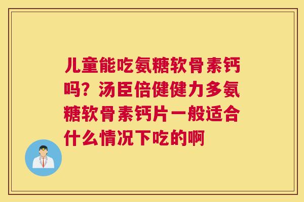 儿童能吃氨糖软骨素钙吗？汤臣倍健健力多氨糖软骨素钙片一般适合什么情况下吃的啊