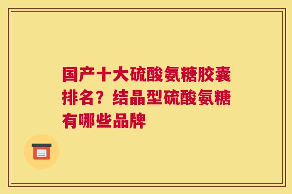 国产十大硫酸氨糖胶囊排名?结晶型硫酸氨糖有哪些品牌 国产十大硫酸氨糖胶囊排名?结晶型硫酸氨糖有哪些品牌