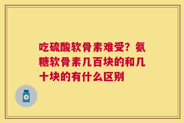 吃硫酸软骨素难受?氨糖软骨素几百块的和几十块的有什么区别 吃硫酸软骨素难受?氨糖软骨素几百块的和几十块的有什么区别
