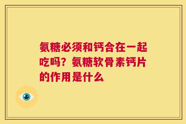 氨糖必须和钙合在一起吃吗？氨糖软骨素钙片的作用是什么