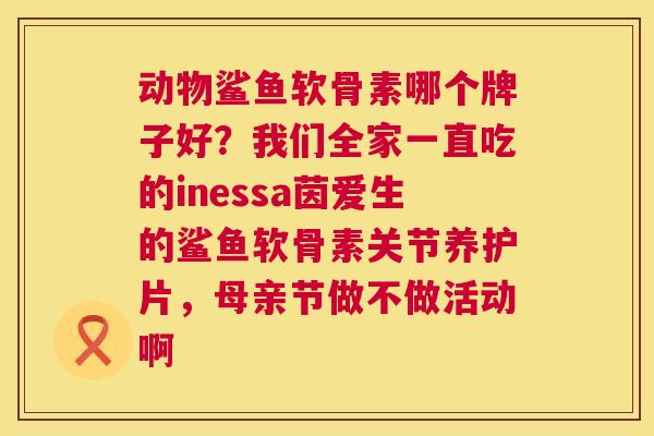 动物鲨鱼软骨素哪个牌子好？我们全家一直吃的inessa茵爱生的鲨鱼软骨素关节养护片，母亲节做不做活动啊