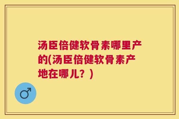 汤臣倍健软骨素哪里产的(汤臣倍健软骨素产地在哪儿？)