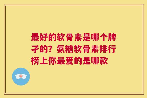 好的软骨素是哪个牌孑的?氨糖软骨素排行榜上你爱的是哪款 好的软骨素是哪个牌孑的?氨糖软骨素排行榜上你爱的是哪款