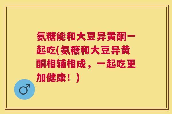 氨糖能和大豆异黄酮一起吃(氨糖和大豆异黄酮相辅相成，一起吃更加健康！)