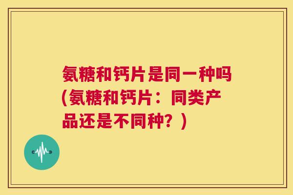 氨糖和钙片是同一种吗(氨糖和钙片：同类产品还是不同种？)