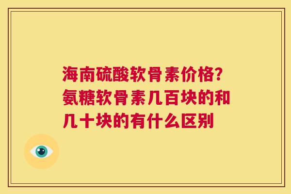 海南硫酸软骨素价格？氨糖软骨素几百块的和几十块的有什么区别