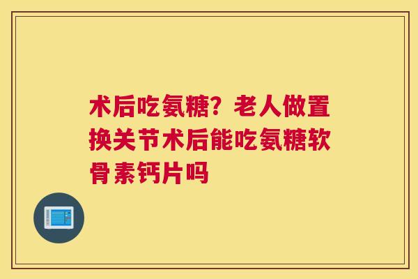 术后吃氨糖？老人做置换关节术后能吃氨糖软骨素钙片吗