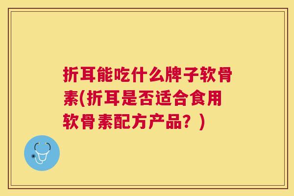 折耳能吃什么牌子软骨素(折耳是否适合食用软骨素配方产品？)