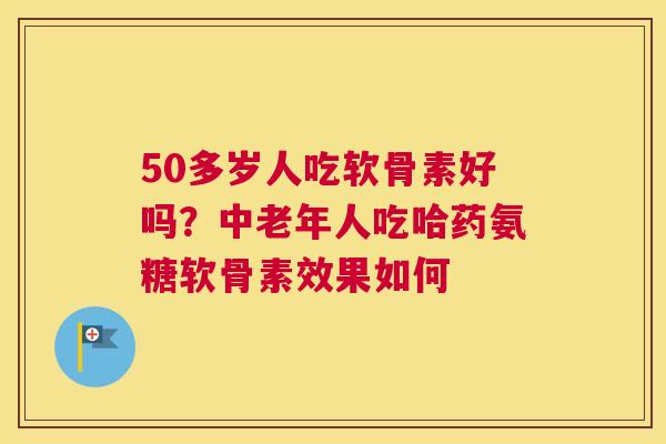50多岁人吃软骨素好吗？中老年人吃哈药氨糖软骨素效果如何