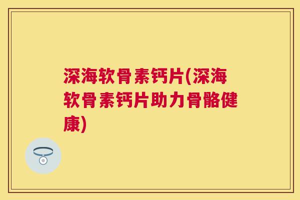 深海软骨素钙片(深海软骨素钙片助力骨骼健康)