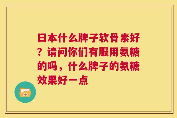 日本什么牌子软骨素好？请问你们有服用氨糖的吗，什么牌子的氨糖效果好一点