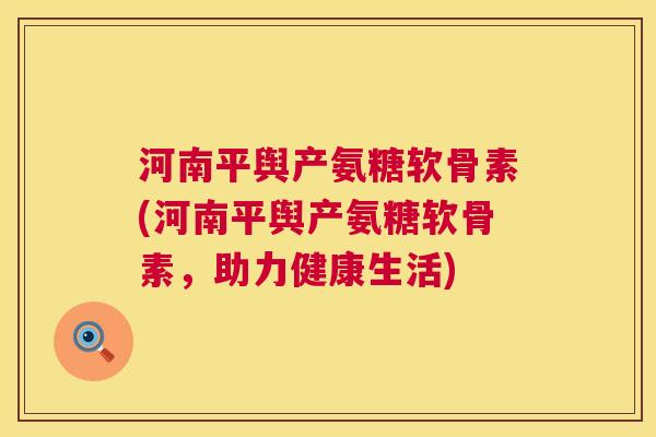 河南平舆产氨糖软骨素(河南平舆产氨糖软骨素，助力健康生活)